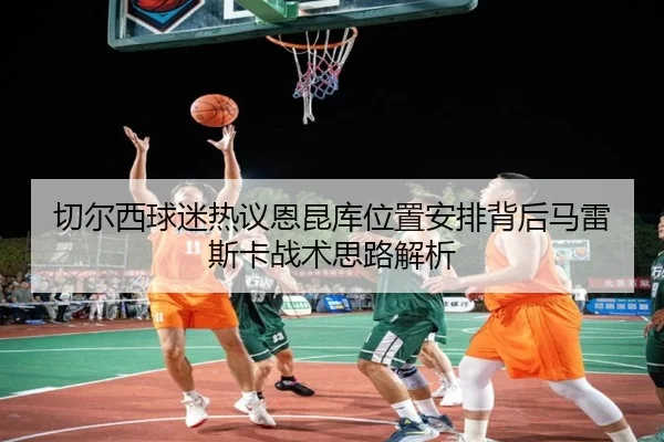 切尔西球迷热议恩昆库位置安排背后马雷斯卡战术思路解析 | pg