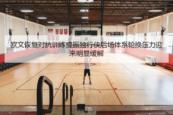 欧文恢复对抗训练提振独行侠后场体系轮换压力迎来明显缓解 | pg