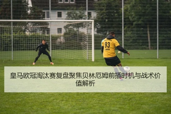 皇马欧冠淘汰赛复盘聚焦贝林厄姆前插时机与战术价值解析 | pg