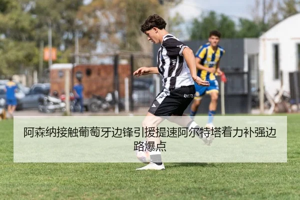 阿森纳接触葡萄牙边锋引援提速阿尔特塔着力补强边路爆点 | pg